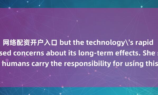 网络配资开户入口 but the technology's rapid development has raised concerns about its long-term effects. She stressed that ＂humans carry the responsibility for using this new technology in a safe and eth
