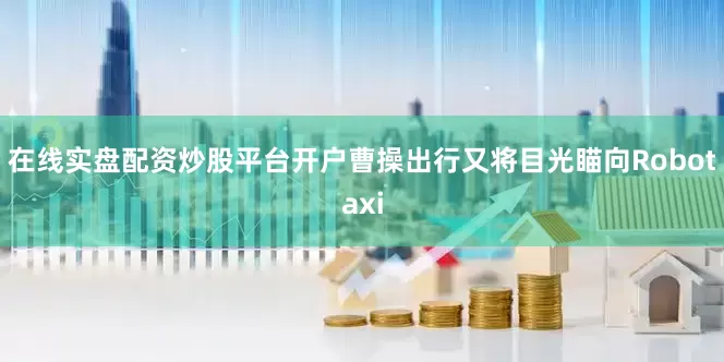 在线实盘配资炒股平台开户曹操出行又将目光瞄向Robotaxi