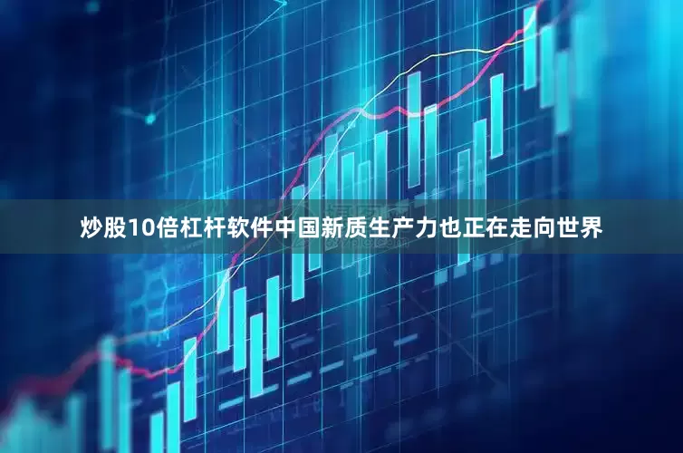 炒股10倍杠杆软件中国新质生产力也正在走向世界