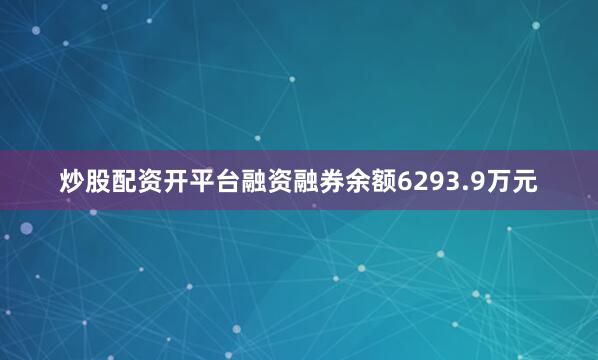炒股配资开平台融资融券余额6293.9万元
