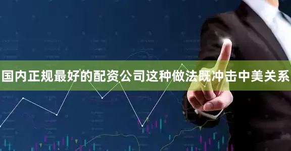 国内正规最好的配资公司这种做法既冲击中美关系