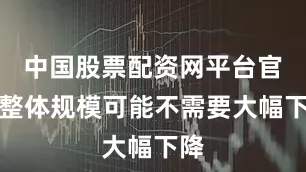中国股票配资网平台官网整体规模可能不需要大幅下降