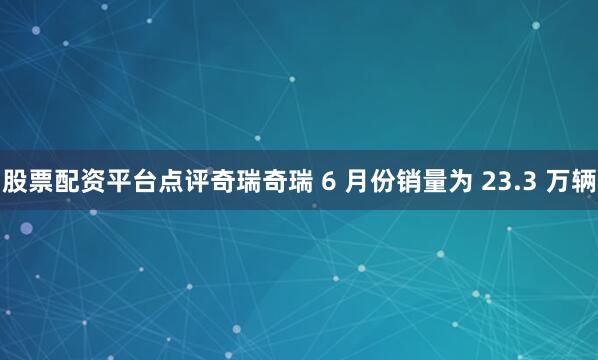 股票配资平台点评奇瑞奇瑞 6 月份销量为 23.3 万辆
