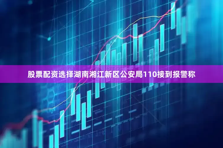 股票配资选择湖南湘江新区公安局110接到报警称