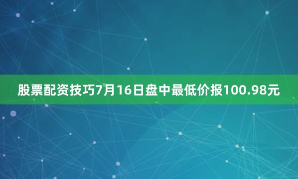 股票配资技巧7月16日盘中最低价报100.98元