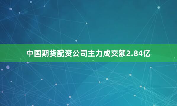 中国期货配资公司主力成交额2.84亿