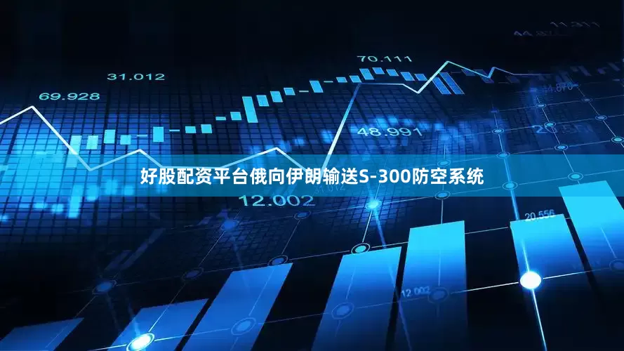 好股配资平台俄向伊朗输送S-300防空系统