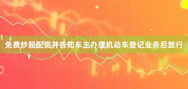 免费炒股配资并告知车主办理机动车登记业务后放行
