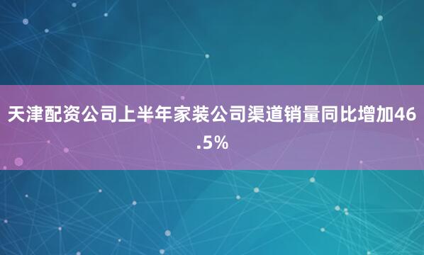 天津配资公司上半年家装公司渠道销量同比增加46.5%
