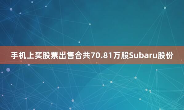 手机上买股票出售合共70.81万股Subaru股份
