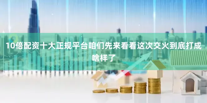 10倍配资十大正规平台咱们先来看看这次交火到底打成啥样了