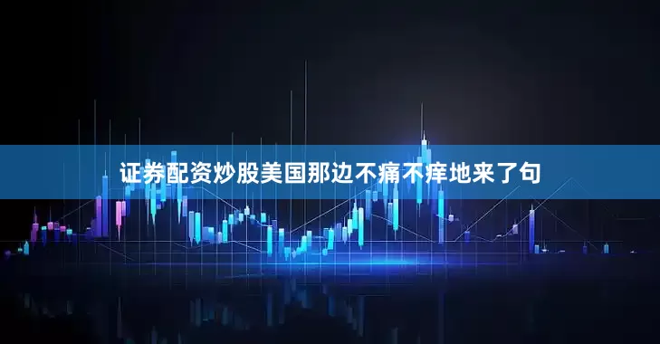 证券配资炒股美国那边不痛不痒地来了句