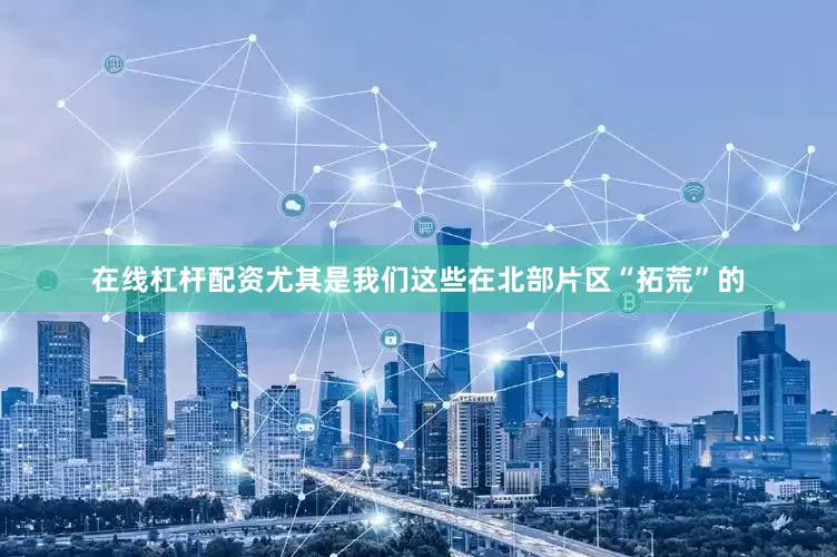 在线杠杆配资尤其是我们这些在北部片区“拓荒”的