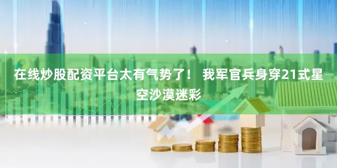 在线炒股配资平台太有气势了！ 我军官兵身穿21式星空沙漠迷彩